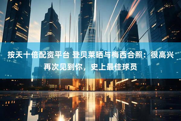 按天十倍配资平台 登贝莱晒与梅西合照：很高兴再次见到你，史上最佳球员