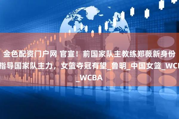 金色配资门户网 官宣！前国家队主教练郑薇新身份，指导国家队主力，女篮夺冠有望_鲁明_中国女篮_WCBA