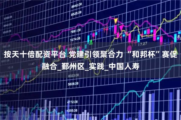 按天十倍配资平台 党建引领聚合力 “和邦杯”赛促融合_鄞州区_实践_中国人寿