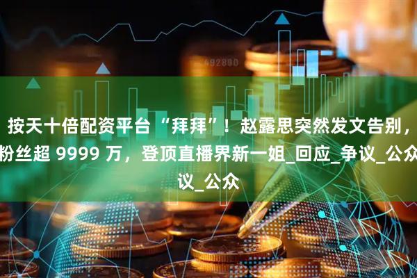 按天十倍配资平台 “拜拜”！赵露思突然发文告别，粉丝超 9999 万，登顶直播界新一姐_回应_争议_公众