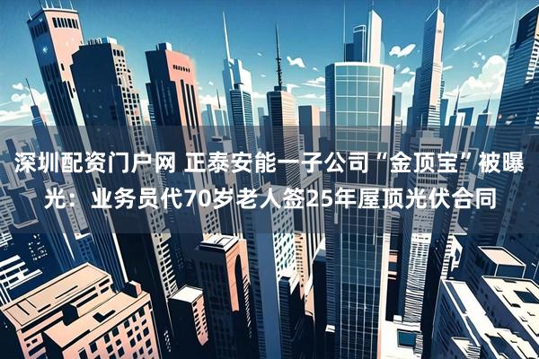 深圳配资门户网 正泰安能一子公司“金顶宝”被曝光：业务员代70岁老人签25年屋顶光伏合同