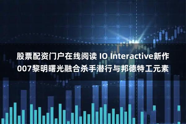股票配资门户在线阅读 IO Interactive新作007黎明曙光融合杀手潜行与邦德特工元素