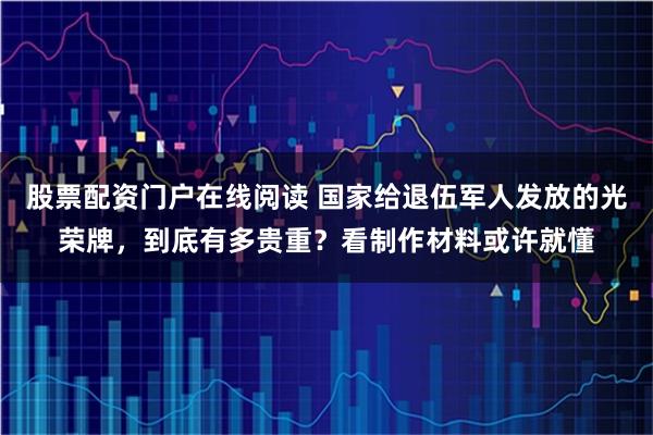 股票配资门户在线阅读 国家给退伍军人发放的光荣牌，到底有多贵重？看制作材料或许就懂