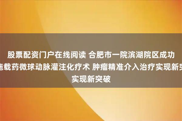 股票配资门户在线阅读 合肥市一院滨湖院区成功实施载药微球动脉灌注化疗术 肿瘤精准介入治疗实现新突破