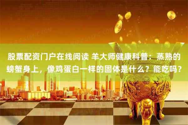 股票配资门户在线阅读 羊大师健康科普：蒸熟的螃蟹身上，像鸡蛋白一样的固体是什么？能吃吗？