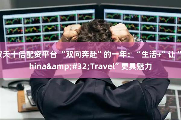按天十倍配资平台 “双向奔赴”的一年：“生活+”让“China Travel”更具魅力