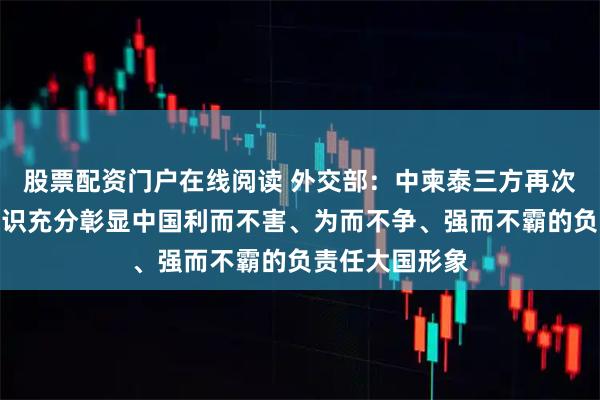 股票配资门户在线阅读 外交部：中柬泰三方再次聚首并达成共识充分彰显中国利而不害、为而不争、强而不霸的负责任大国形象