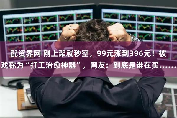 配资界网 刚上架就秒空，99元涨到396元！被戏称为“打工治愈神器”，网友：到底是谁在买……