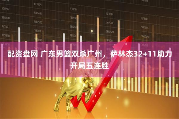 配资盘网 广东男篮双杀广州，萨林杰32+11助力开局五连胜